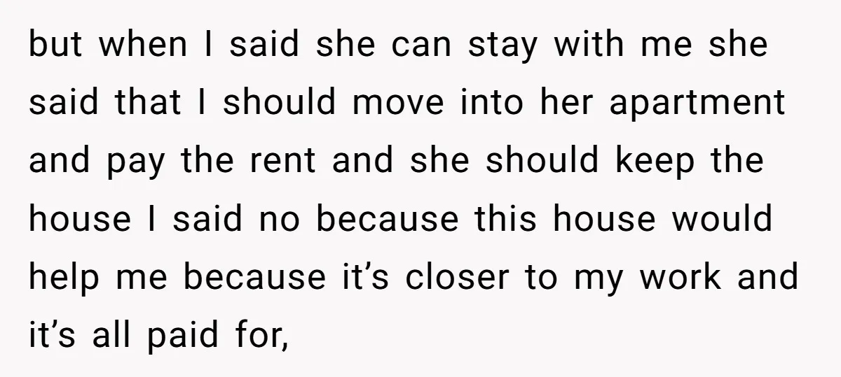 but when I said she can stay with me she said that I should move into her apartment and pay the rent and she should keep the house I said...