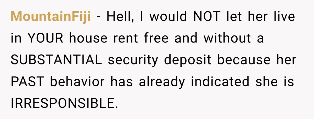 MountainFiji − Hell, I would NOT let her live in YOUR house rent free and without a SUBSTANTIAL security deposit because her PAST behavior has already indicated she is IRRESPONSIBLE.