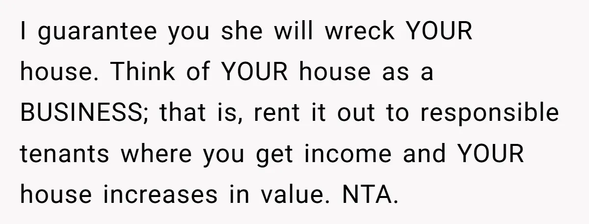 I guarantee you she will wreck YOUR house. Think of YOUR house as a BUSINESS; that is, rent it out to responsible tenants where you get income and YOUR house...