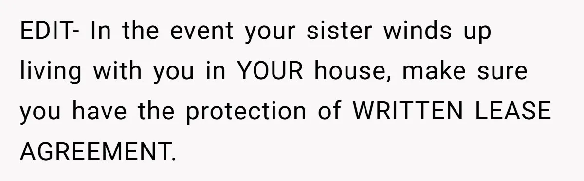 EDIT- In the event your sister winds up living with you in YOUR house, make sure you have the protection of WRITTEN LEASE AGREEMENT.