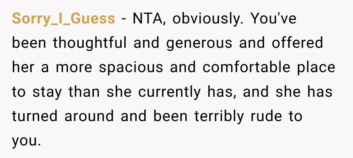 Sorry_I_Guess − NTA, obviously. You've been thoughtful and generous and offered her a more spacious and comfortable place to stay than she currently has, and she has turned around and...