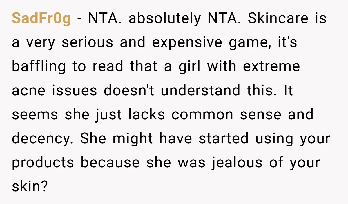 SadFr0g - NTA. absolutely NTA. Skincare is a very serious and expensive game, it's baffling to read that a girl with extreme acne issues doesn't understand this. It seems she...