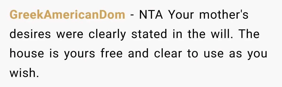 GreekAmericanDom − NTA Your mother's desires were clearly stated in the will. The house is yours free and clear to use as you wish.