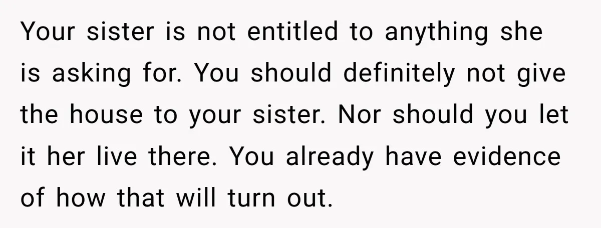 Your sister is not entitled to anything she is asking for. You should definitely not give the house to your sister. Nor should you let it her live there. You...