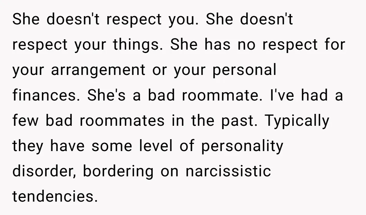 She doesn't respect you. She doesn't respect your things. She has no respect for your arrangement or your personal finances. She's a bad roommate. I've had a few bad roommates...