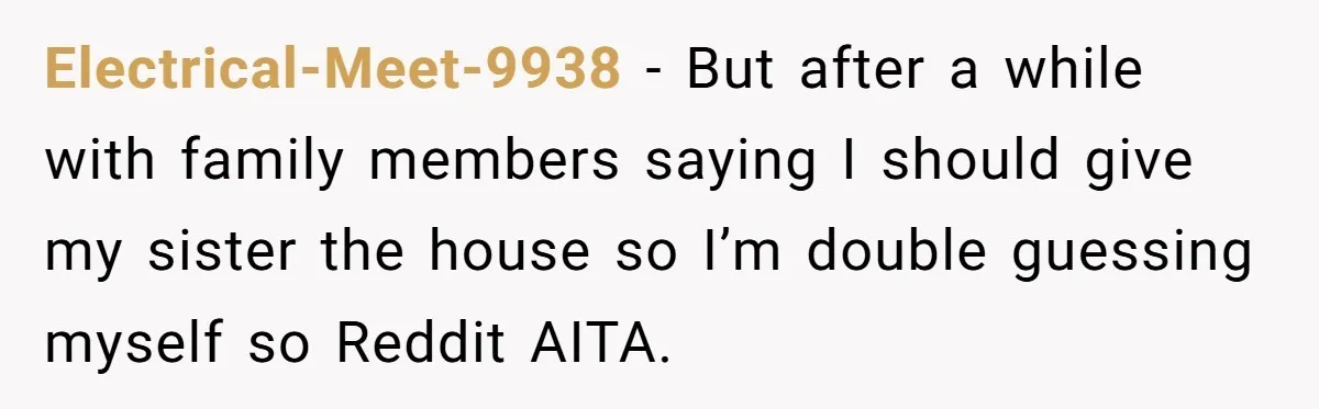 Electrical-Meet-9938 − But after a while with family members saying I should give my sister the house so I’m double guessing myself so Reddit AITA.