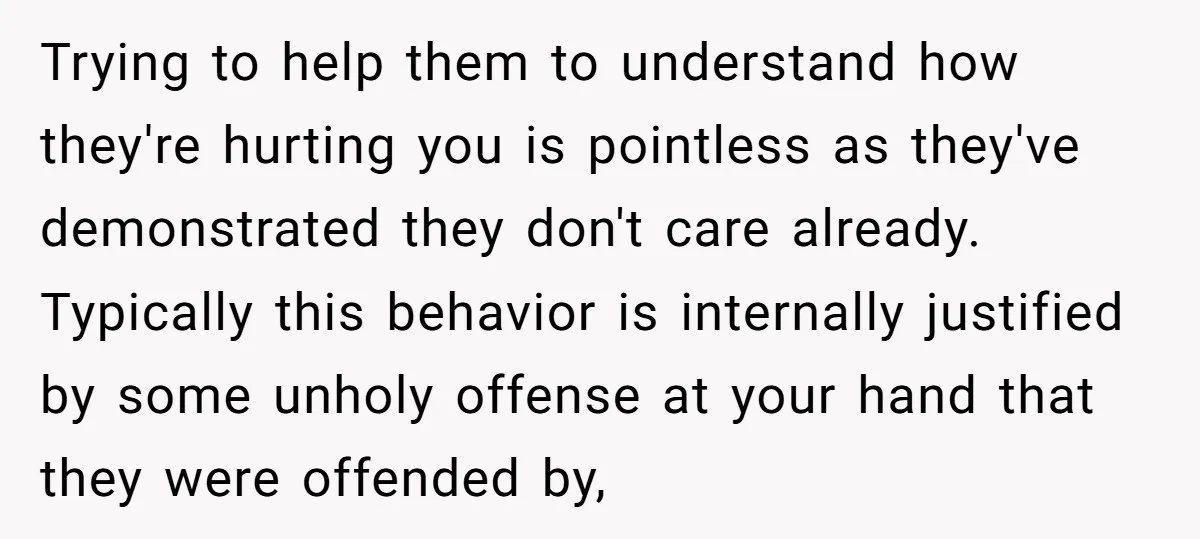 Trying to help them to understand how they're hurting you is pointless as they've demonstrated they don't care already. Typically this behavior is internally justified by some unholy offense at...