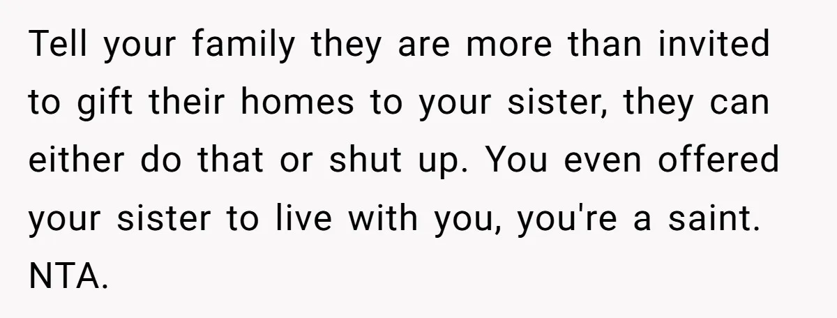 Tell your family they are more than invited to gift their homes to your sister, they can either do that or shut up. You even offered your sister to live...