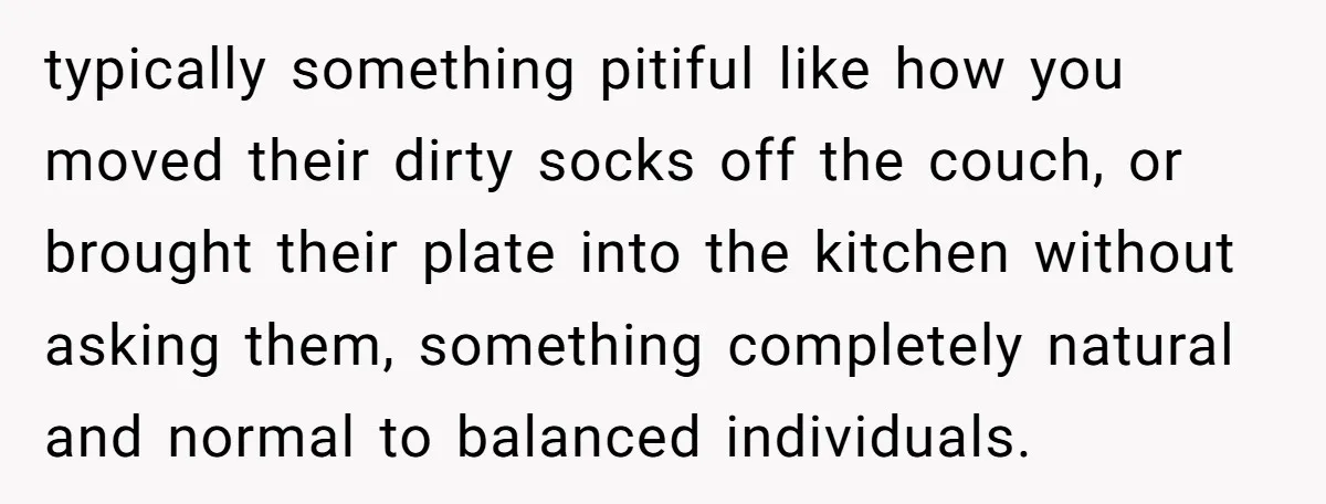 typically something pitiful like how you moved their dirty socks off the couch, or brought their plate into the kitchen without asking them, something completely natural and normal to balanced...