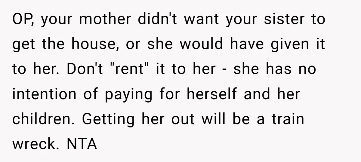 OP, your mother didn't want your sister to get the house, or she would have given it to her. Don't "rent" it to her - she has no intention of...