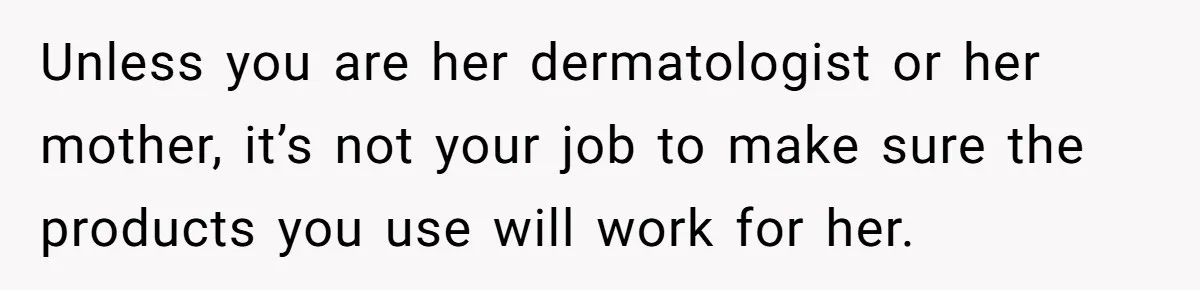 Unless you are her dermatologist or her mother, it’s not your job to make sure the products you use will work for her.