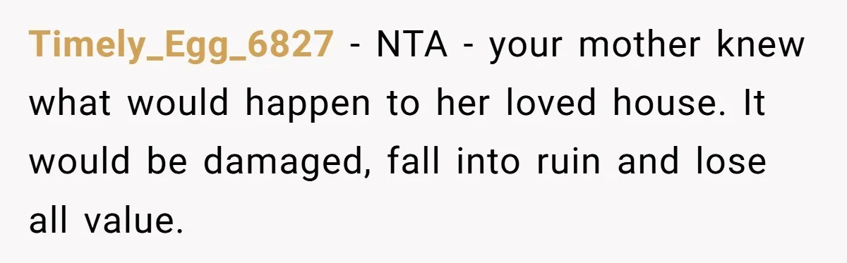 Timely_Egg_6827 − NTA - your mother knew what would happen to her loved house. It would be damaged, fall into ruin and lose all value.