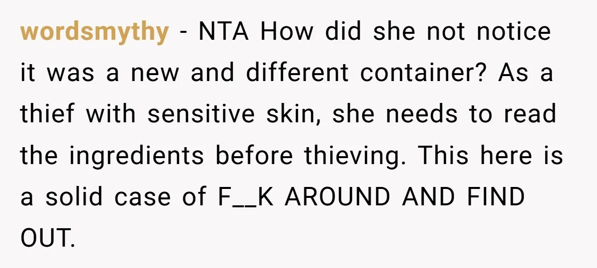 wordsmythy - NTA How did she not notice it was a new and different container? As a thief with sensitive skin, she needs to read the ingredients before thieving. This...