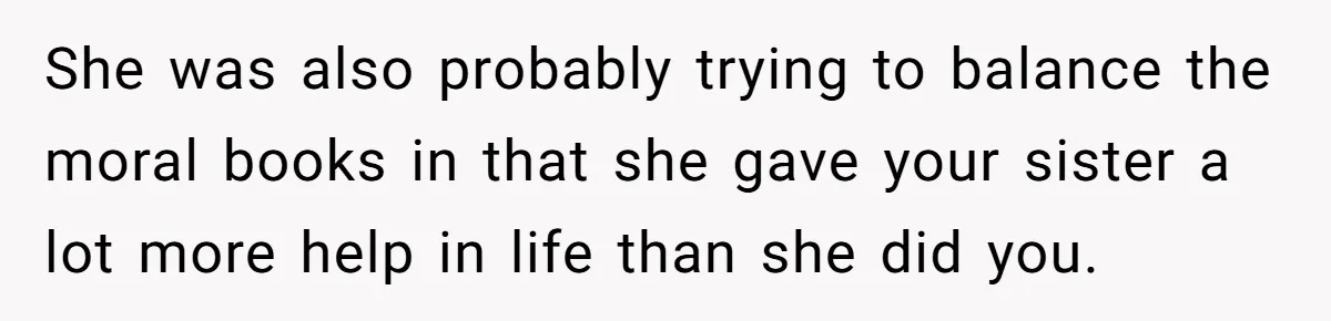 She was also probably trying to balance the moral books in that she gave your sister a lot more help in life than she did you.