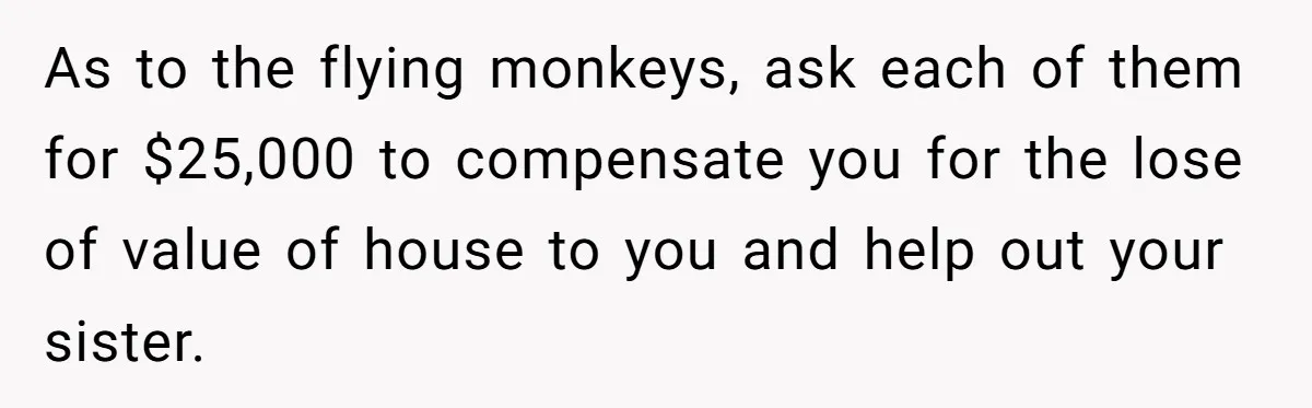 As to the flying monkeys, ask each of them for $25,000 to compensate you for the lose of value of house to you and help out your sister.