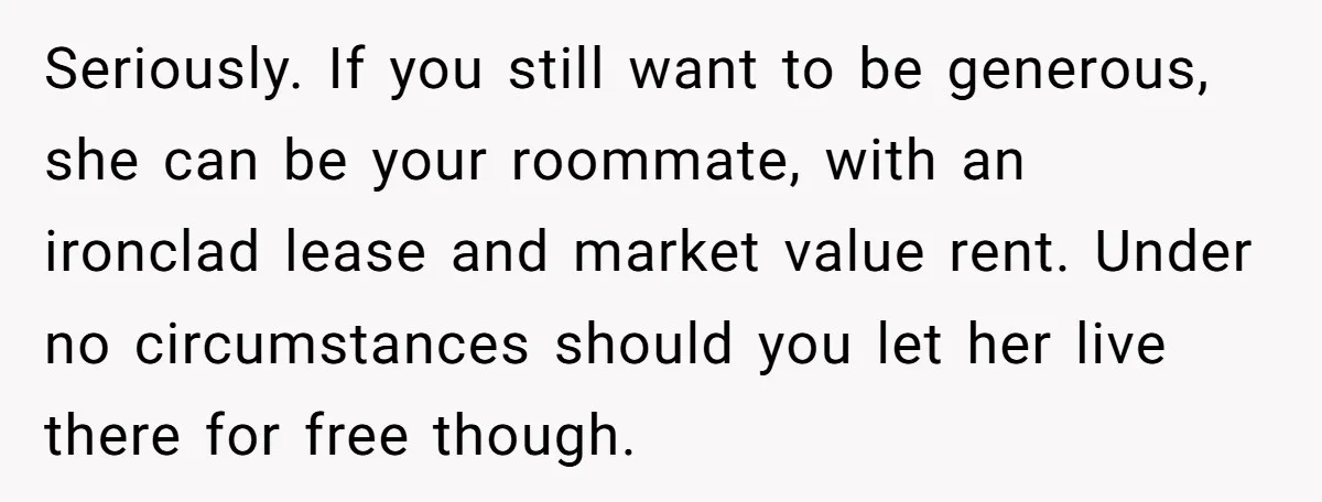 Seriously. If you still want to be generous, she can be your roommate, with an ironclad lease and market value rent. Under no circumstances should you let her live there...