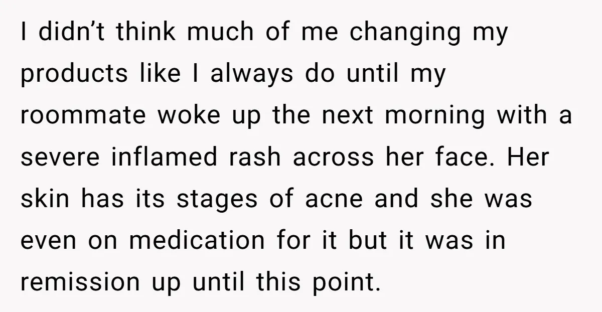 I didn’t think much of me changing my products like I always do until my roommate woke up the next morning with a severe inflamed rash across her face. Her...