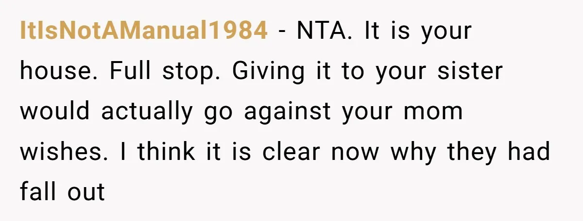 ItIsNotAManual1984 − NTA. It is your house. Full stop. Giving it to your sister would actually go against your mom wishes. I think it is clear now why they had...
