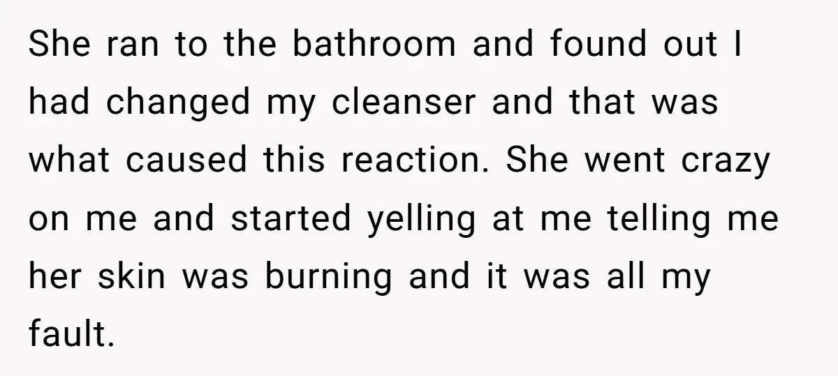She ran to the bathroom and found out I had changed my cleanser and that was what caused this reaction. She went crazy on me and started yelling at me...