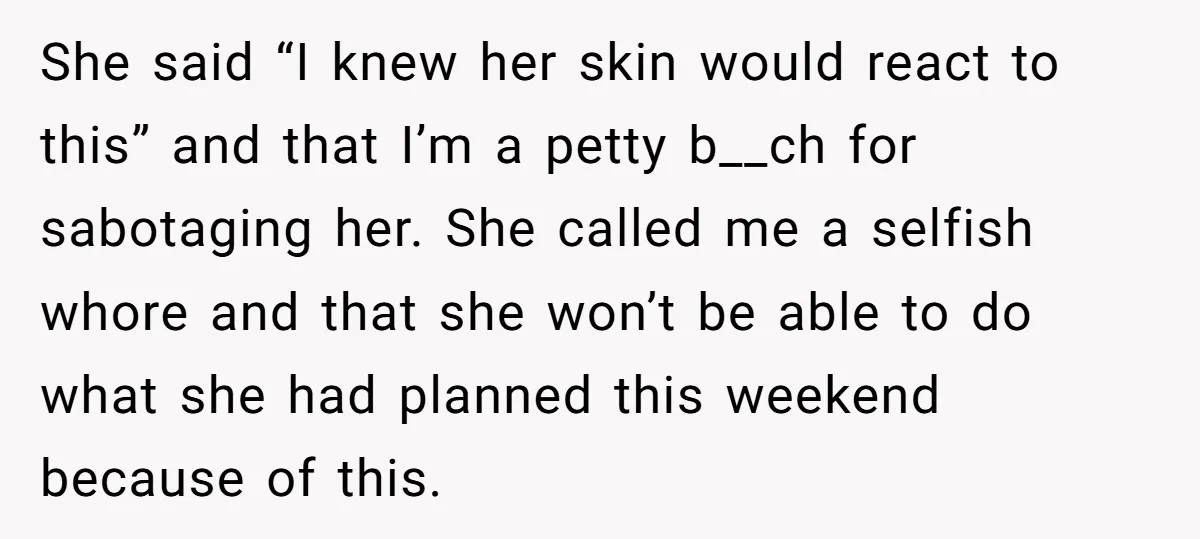 She said “I knew her skin would react to this” and that I’m a petty b__ch for sabotaging her. She called me a selfish whore and that she won’t be...