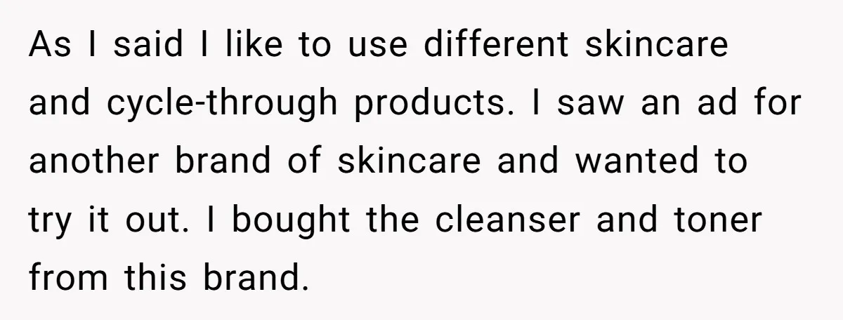 As I said I like to use different skincare and cycle-through products. I saw an ad for another brand of skincare and wanted to try it out. I bought the...