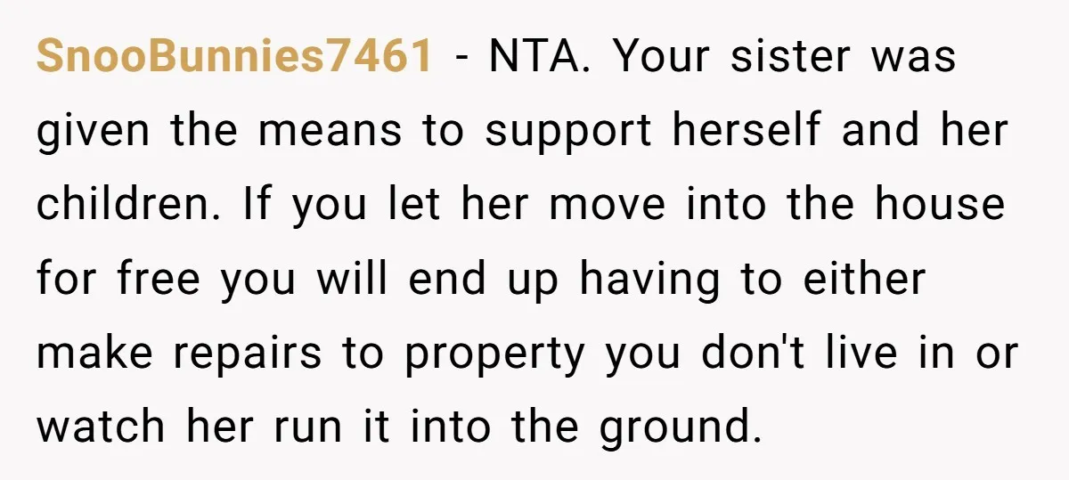 SnooBunnies7461 − NTA. Your sister was given the means to support herself and her children. If you let her move into the house for free you will end up having...