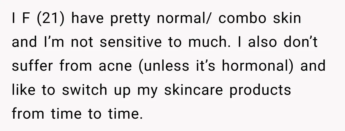 I F (21) have pretty normal/ combo skin and I’m not sensitive to much. I also don’t suffer from acne (unless it’s hormonal) and like to switch up my skincare...