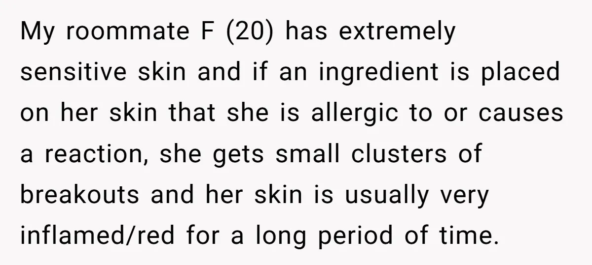 My roommate F (20) has extremely sensitive skin and if an ingredient is placed on her skin that she is allergic to or causes a reaction, she gets small clusters...