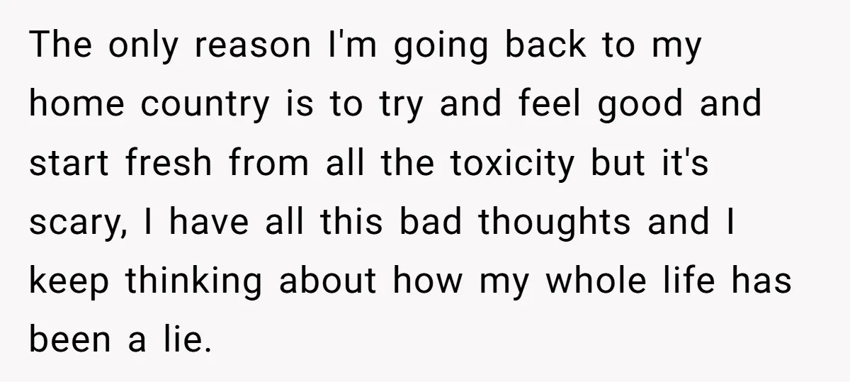 The only reason I'm going back to my home country is to try and feel good and start fresh from all the toxicity but it's scary, I have all this...