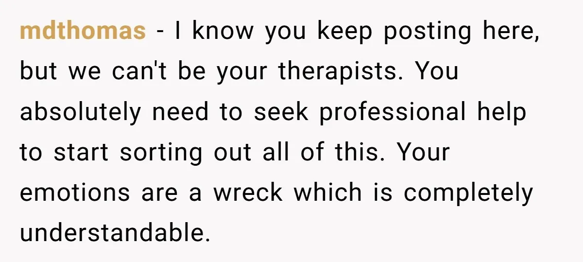 mdthomas − I know you keep posting here, but we can't be your therapists. You absolutely need to seek professional help to start sorting out all of this. Your emotions...