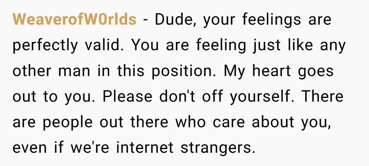 WeaverofW0rlds − Dude, your feelings are perfectly valid. You are feeling just like any other man in this position. My heart goes out to you. Please don't off yourself. There...