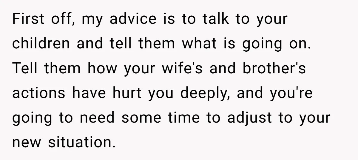First off, my advice is to talk to your children and tell them what is going on. Tell them how your wife's and brother's actions have hurt you deeply, and...