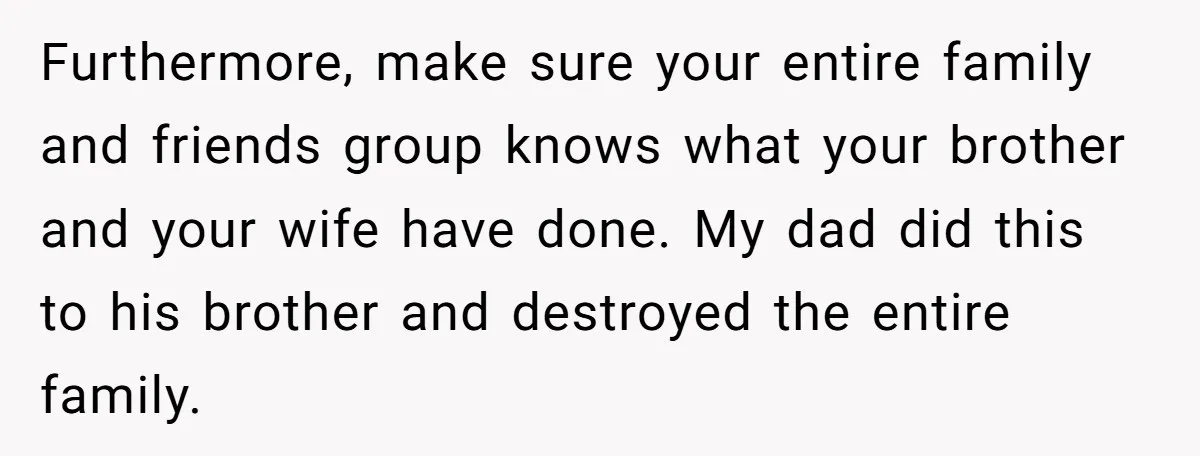Furthermore, make sure your entire family and friends group knows what your brother and your wife have done. My dad did this to his brother and destroyed the entire family.
