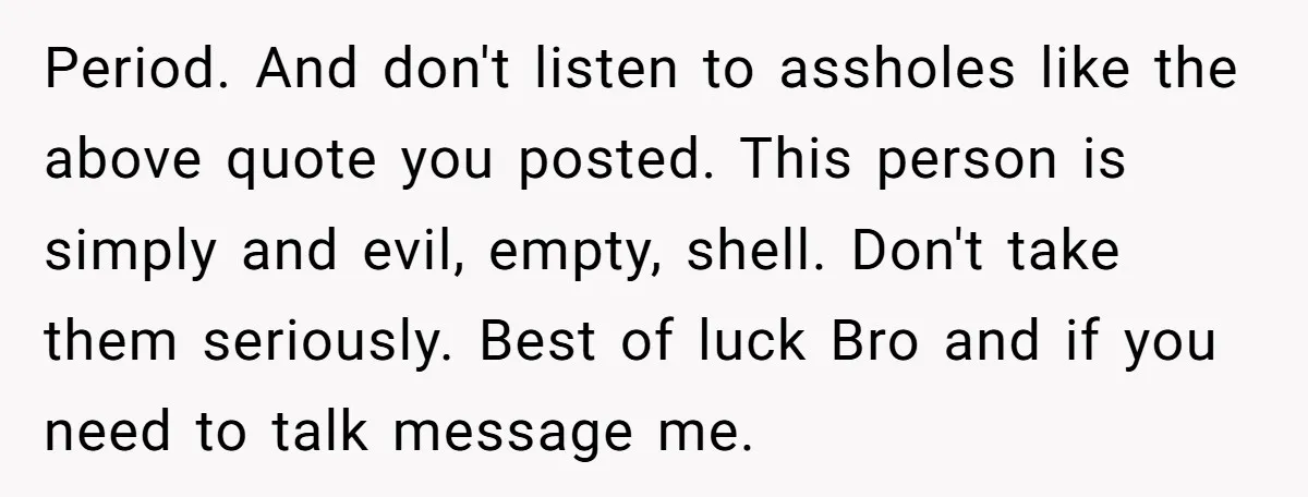 Period. And don't listen to assholes like the above quote you posted. This person is simply and evil, empty, shell. Don't take them seriously. Best of luck Bro and if...