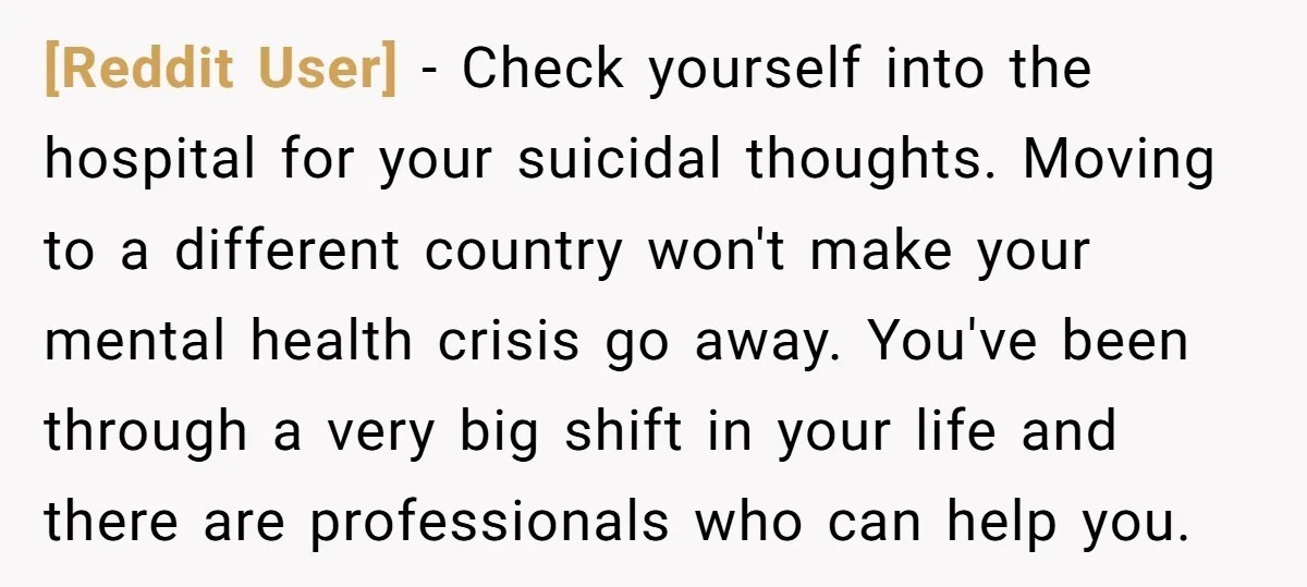 [Reddit User] − Check yourself into the hospital for your suicidal thoughts. Moving to a different country won't make your mental health crisis go away. You've been through a very...