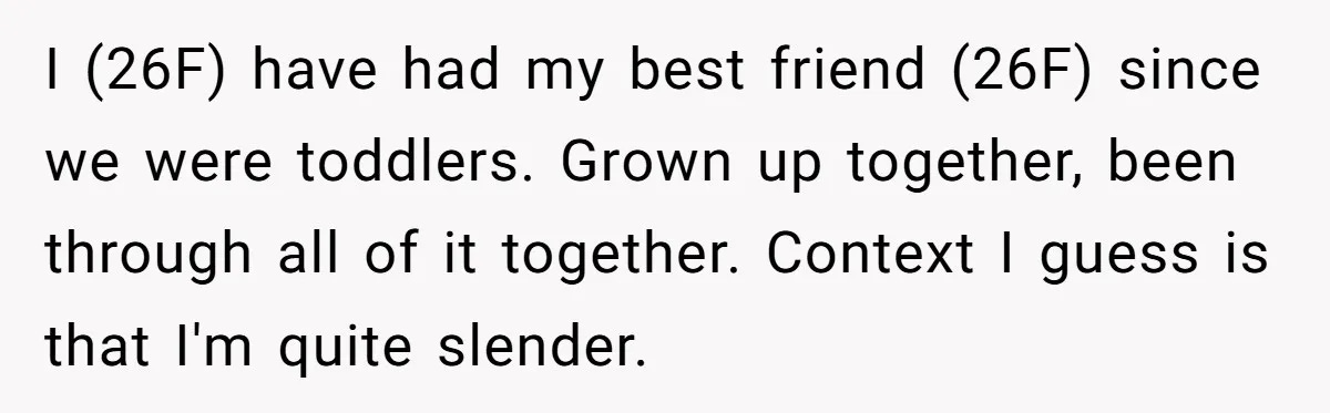 I (26F) have had my best friend (26F) since we were toddlers. Grown up together, been through all of it together. Context I guess is that I'm quite slender.