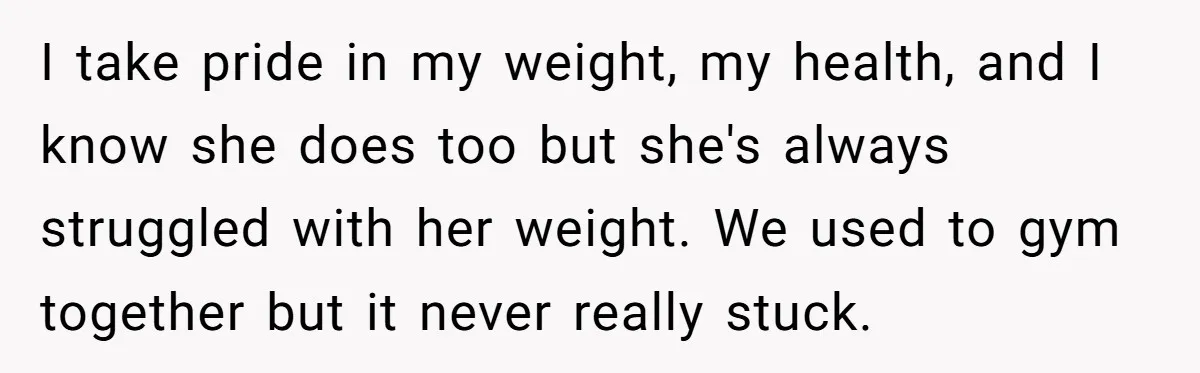 I take pride in my weight, my health, and I know she does too but she's always struggled with her weight. We used to gym together but it never really...