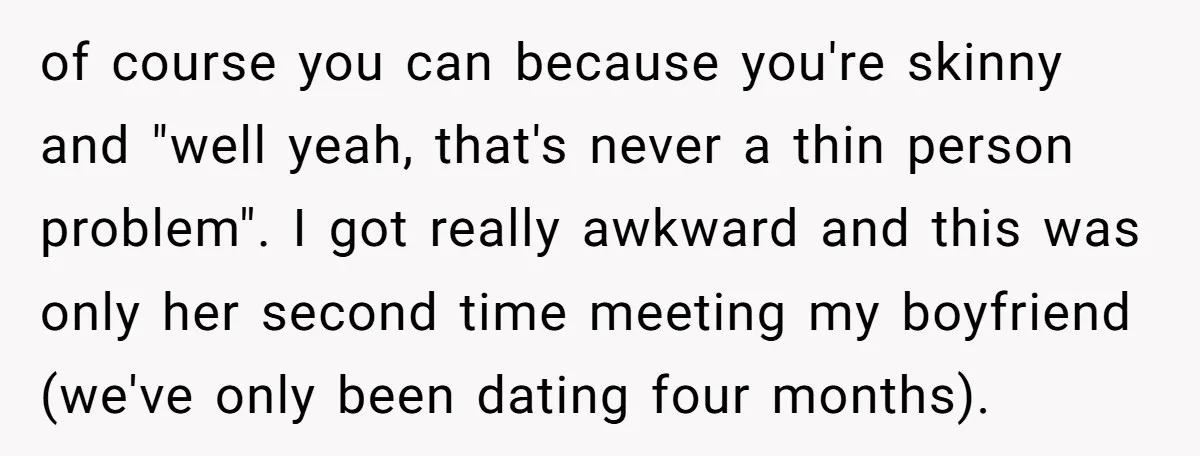 of course you can because you're skinny and "well yeah, that's never a thin person problem". I got really awkward and this was only her second time meeting my boyfriend...
