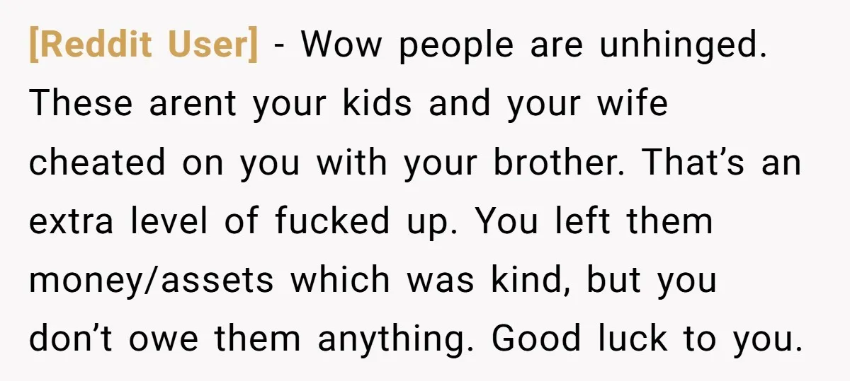 [Reddit User] − Wow people are unhinged. These arent your kids and your wife cheated on you with your brother. That’s an extra level of fucked up. You left them...
