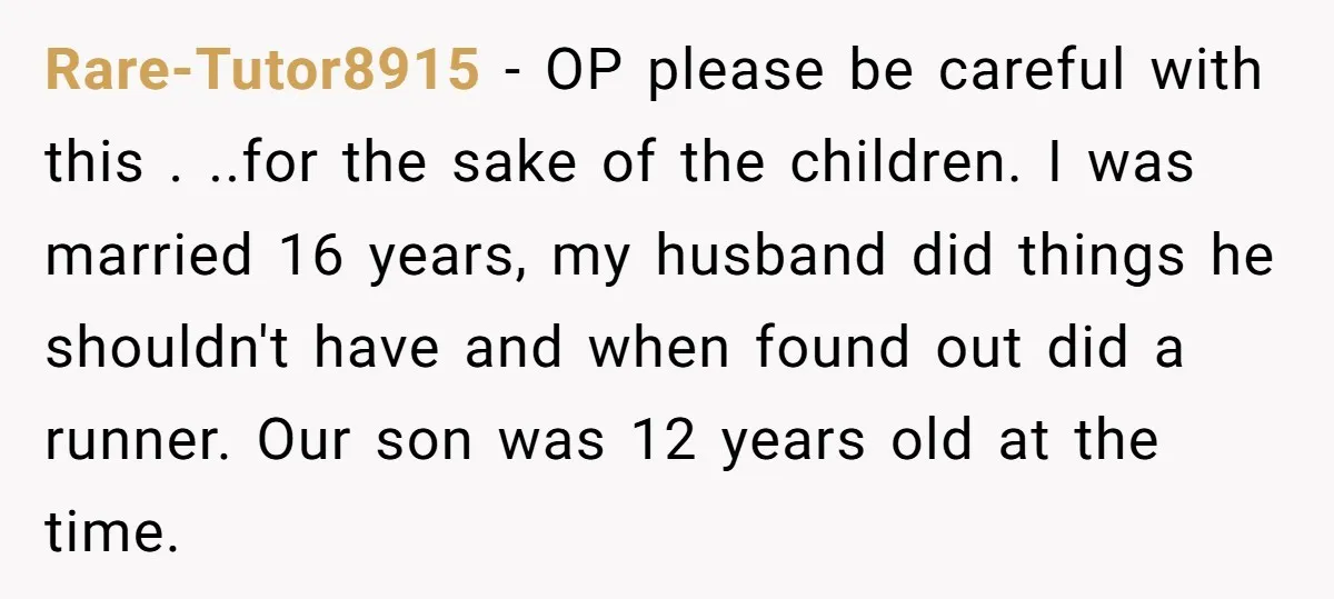 Rare-Tutor8915 − OP please be careful with this . ..for the sake of the children. I was married 16 years, my husband did things he shouldn't have and when found...