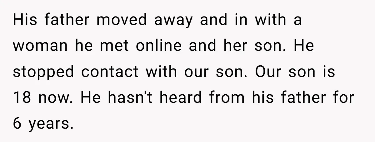 His father moved away and in with a woman he met online and her son. He stopped contact with our son. Our son is 18 now. He hasn't heard from...
