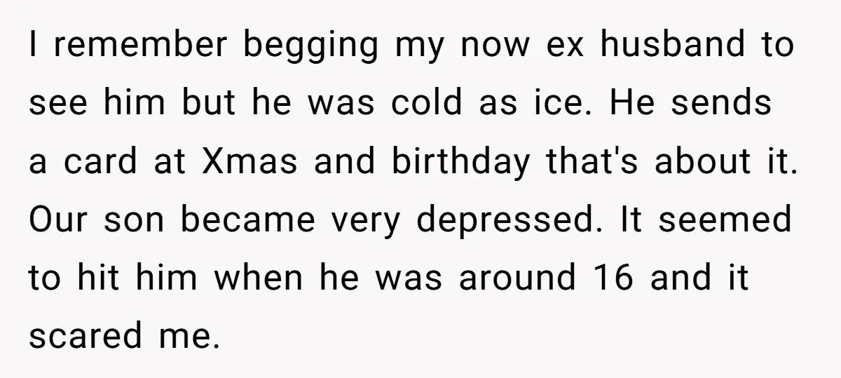 I remember begging my now ex husband to see him but he was cold as ice. He sends a card at Xmas and birthday that's about it. Our son became...