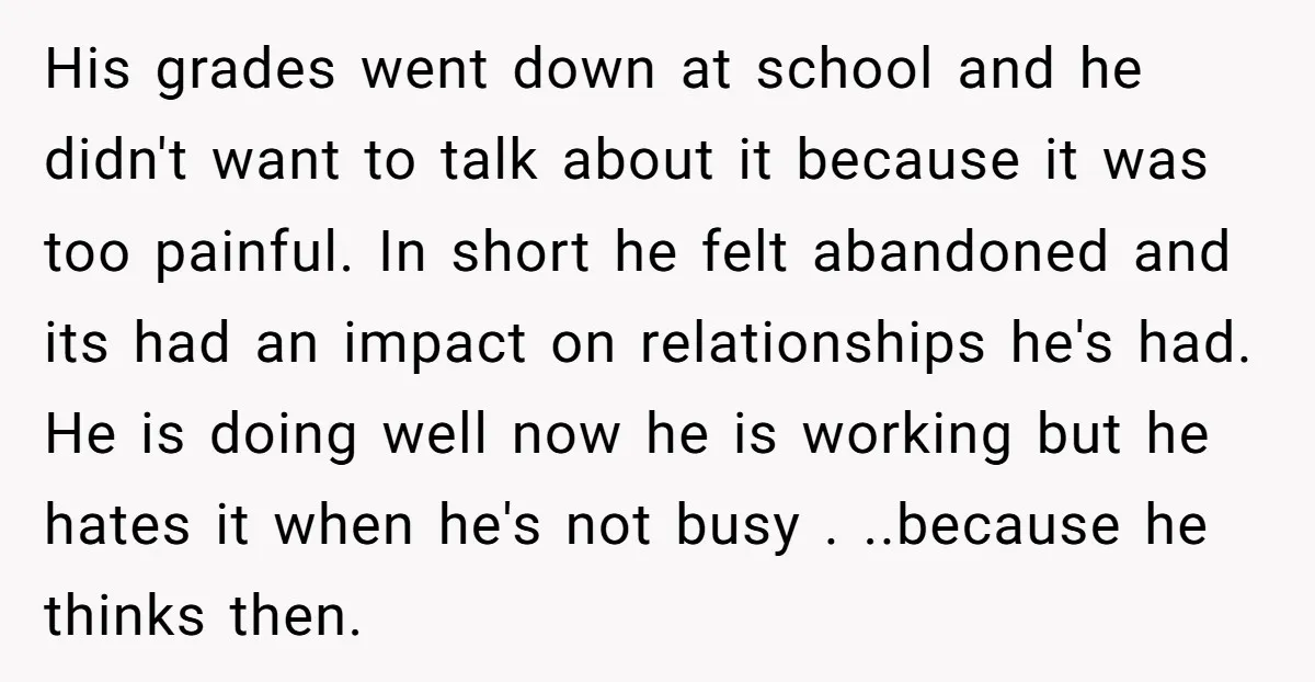 His grades went down at school and he didn't want to talk about it because it was too painful. In short he felt abandoned and its had an impact on...