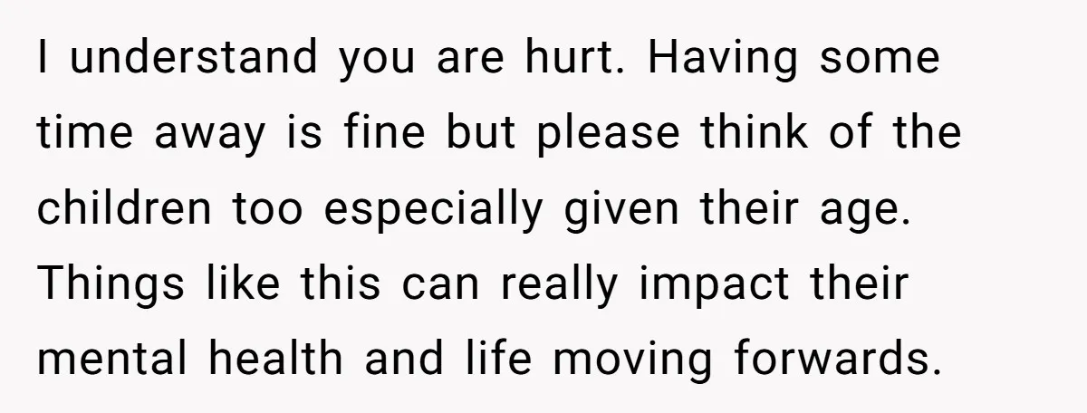 I understand you are hurt. Having some time away is fine but please think of the children too especially given their age. Things like this can really impact their mental...