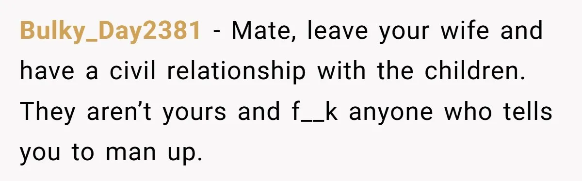 Bulky_Day2381 − Mate, leave your wife and have a civil relationship with the children. They aren’t yours and f__k anyone who tells you to man up.