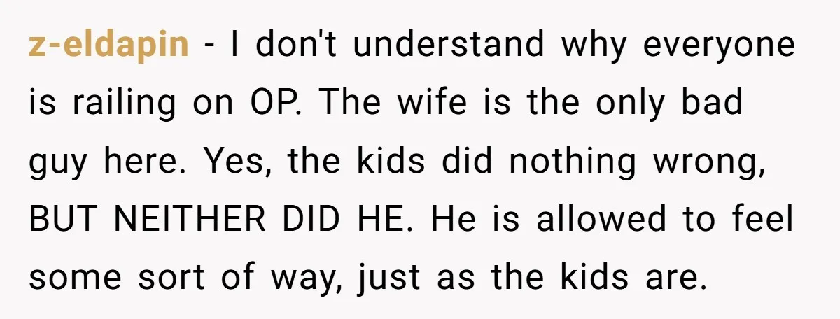 z-eldapin − I don't understand why everyone is railing on OP. The wife is the only bad guy here. Yes, the kids did nothing wrong, BUT NEITHER DID HE. He...
