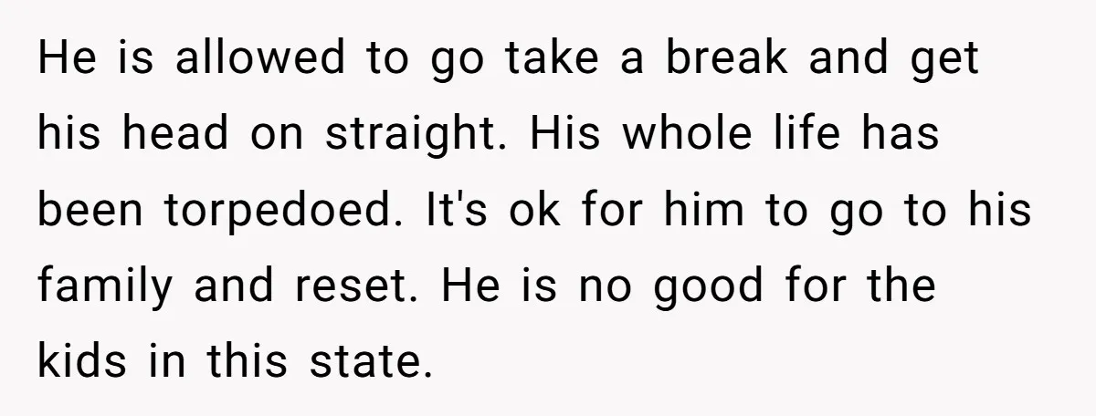 He is allowed to go take a break and get his head on straight. His whole life has been torpedoed. It's ok for him to go to his family and...