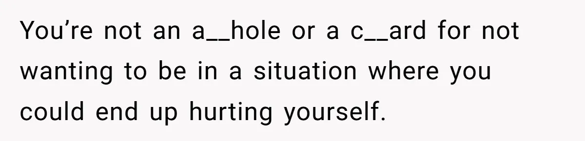 You’re not an a__hole or a c__ard for not wanting to be in a situation where you could end up hurting yourself.
