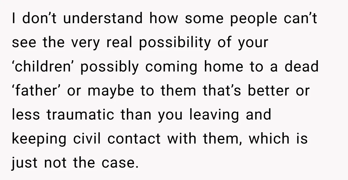 I don’t understand how some people can’t see the very real possibility of your ‘children’ possibly coming home to a dead ‘father’ or maybe to them that’s better or less...