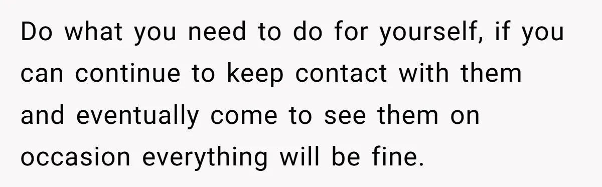 Do what you need to do for yourself, if you can continue to keep contact with them and eventually come to see them on occasion everything will be fine.
